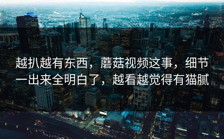 越扒越有东西,蘑菇视频这事,细节一出来全明白了,越看越觉得有猫腻 越扒越有东西,蘑菇视频这事,细节一出来全明白了,越看越觉得有猫腻