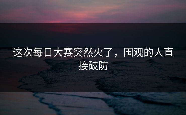 这次每日大赛突然火了,围观的人直接破防 这次每日大赛突然火了,围观的人直接破防