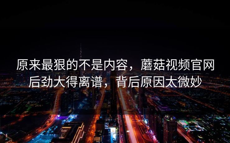 原来最狠的不是内容,蘑菇视频官网后劲大得离谱,背后原因太微妙 原来最狠的不是内容,蘑菇视频官网后劲大得离谱,背后原因太微妙
