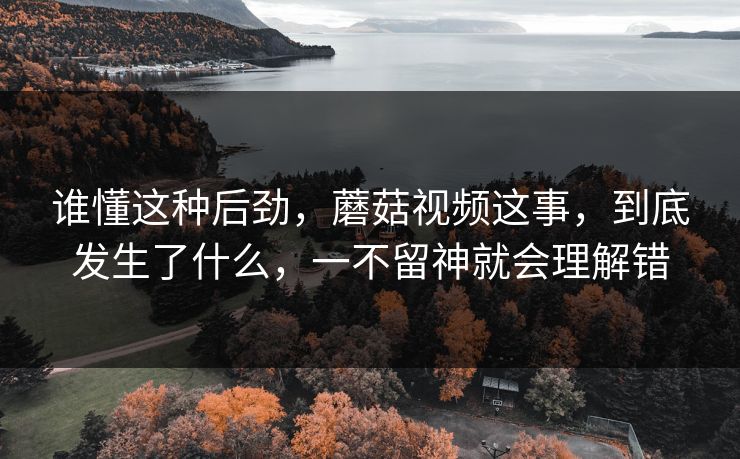 谁懂这种后劲,蘑菇视频这事,到底发生了什么,一不留神就会理解错 谁懂这种后劲,蘑菇视频这事,到底发生了什么,一不留神就会理解错