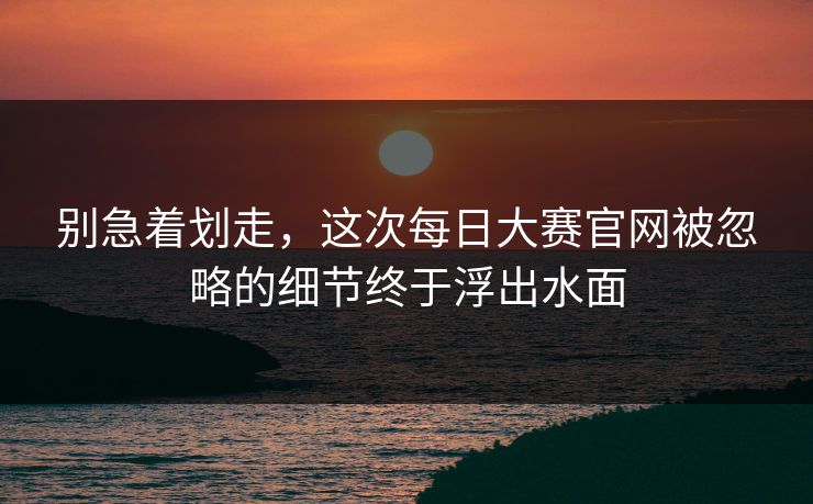 别急着划走,这次每日大赛官网被忽略的细节终于浮出水面 别急着划走,这次每日大赛官网被忽略的细节终于浮出水面