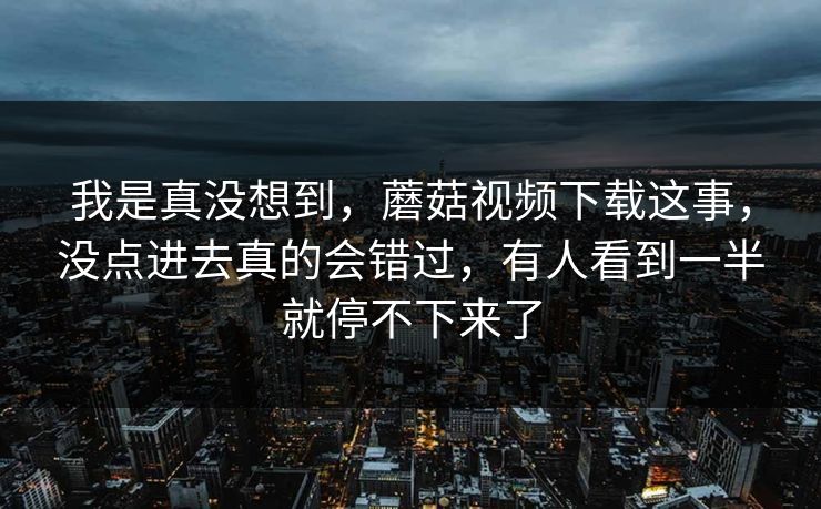我是真没想到，蘑菇视频下载这事，没点进去真的会错过，有人看到一半就停不下来了