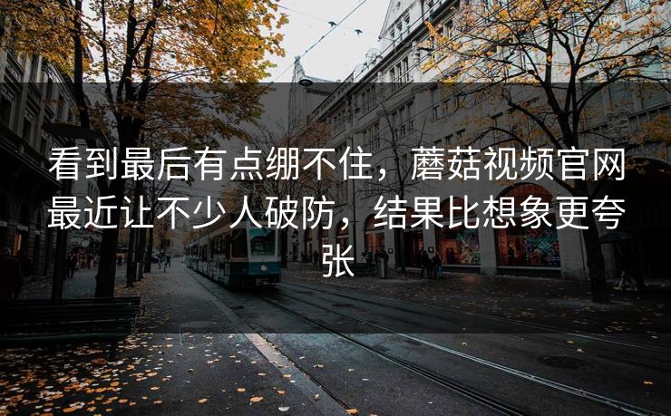 看到最后有点绷不住，蘑菇视频官网最近让不少人破防，结果比想象更夸张