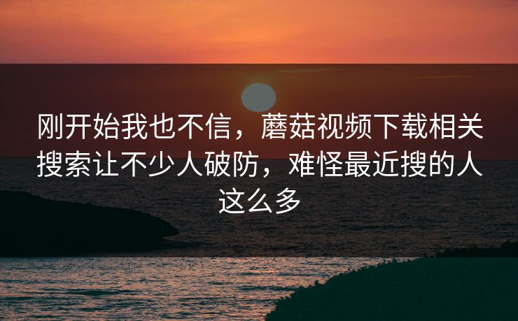 刚开始我也不信,蘑菇视频下载相关搜索让不少人破防,难怪最近搜的人这么多 刚开始我也不信,蘑菇视频下载相关搜索让不少人破防,难怪最近搜的人这么多
