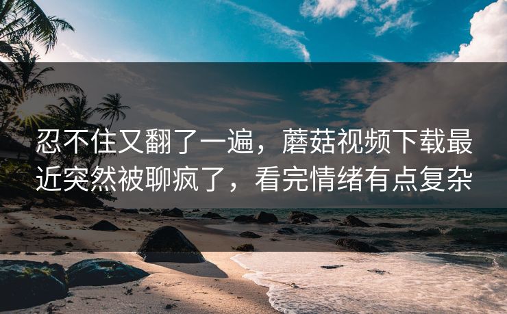 忍不住又翻了一遍,蘑菇视频下载最近突然被聊疯了,看完情绪有点复杂 忍不住又翻了一遍,蘑菇视频下载最近突然被聊疯了,看完情绪有点复杂