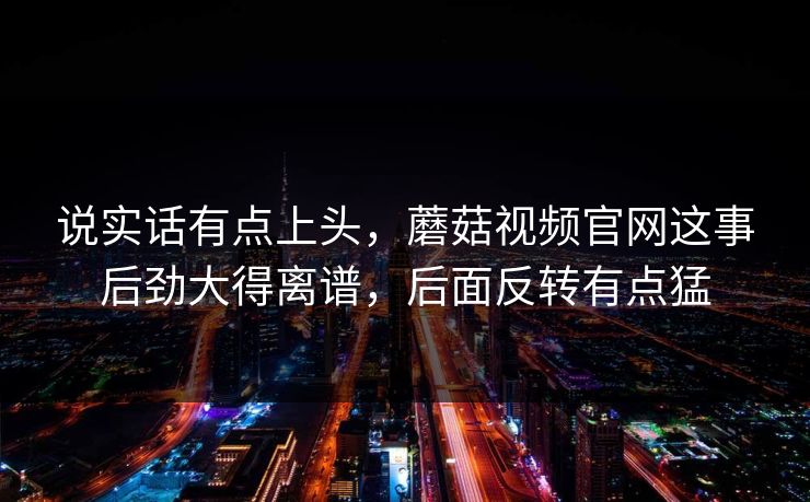 说实话有点上头,蘑菇视频官网这事后劲大得离谱,后面反转有点猛 说实话有点上头,蘑菇视频官网这事后劲大得离谱,后面反转有点猛